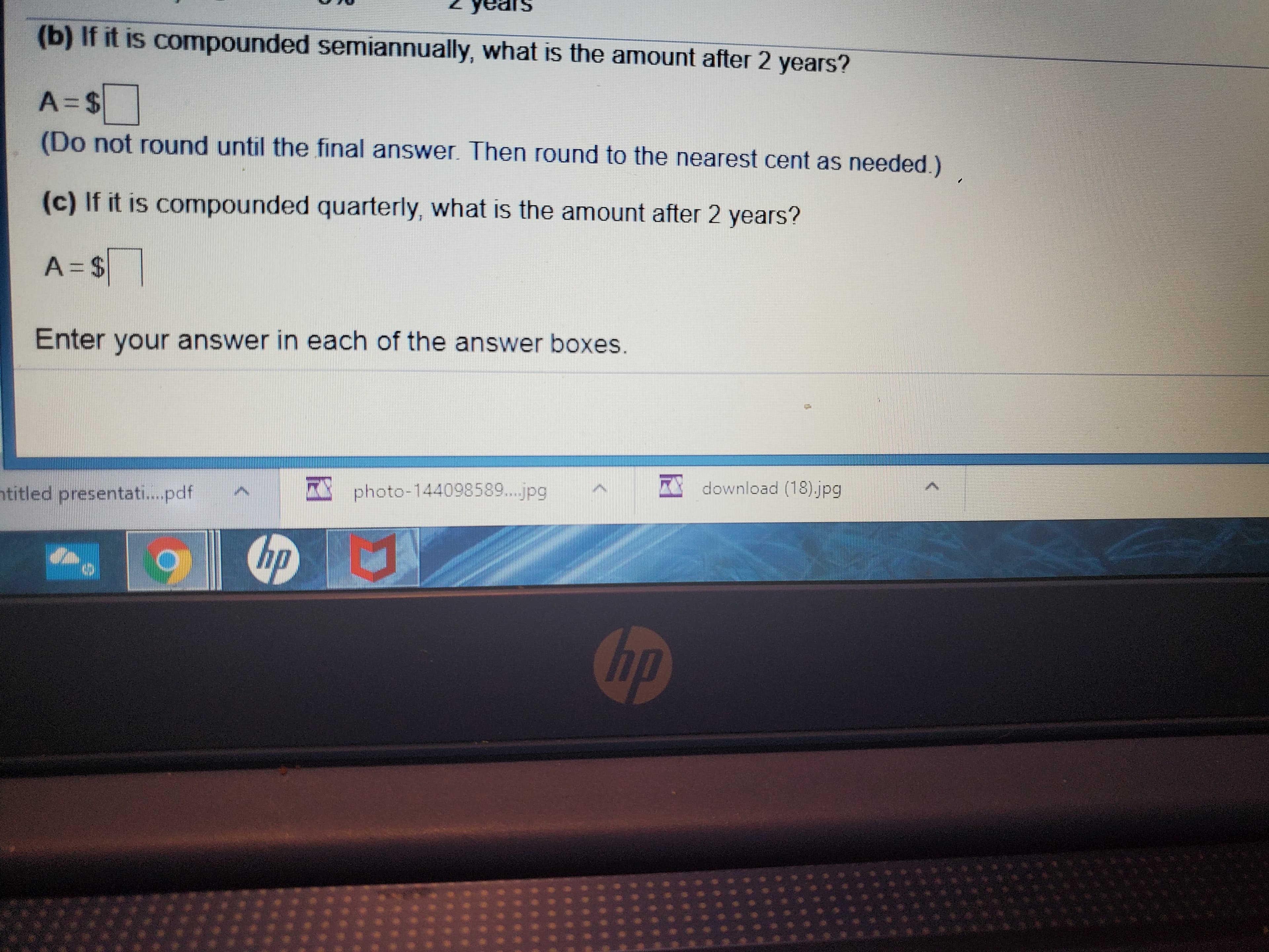 (b) If it is compounded semiannually, what is the amount after 2 years?
(Do not round until the final answer. Then round to the nearest cent as needed.)
(c) If it is compounded quarterly, what is the amount after 2 years?
A=D%24
Enter your answer in each of the answer boxes.
htitled presentati.pdf
photo-144098589...jpg
A download (18).jpg
hp
hp
