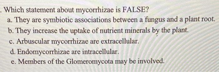 . Which statement about mycorrhizae is FALSE?
a. They are symbiotic associations between a fungus and a plant root.
b. They increase the uptake of nutrient minerals by the plant.
c. Arbuscular mycorrhizae are extracellular.
d. Endomycorrhizae are intracellular.
e. Members of the Glomeromycota may be involved.