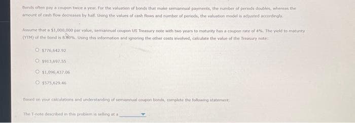 Bonds often pay a coupon twice a year. For the valuation of bonds that make semiannual payments, the number of periods doubles, whereas the
amount of cash flow decreases by half. Using the values of cash flows and number of periods, the valuation model is adjusted accordingly.
Assume that a $1,000,000 par value, semiannual coupon US Treasury note with two years to maturity has a coupon rate of 4%. The yield to maturity.
(YTM) of the bond is 8.80%. Using this information and ignoring the other costs involved, calculate the value of the Treasury note:
O $776,642.92
O $913,697.55
O$1,096,437,06
Based on your calculations and understanding of semiannual coupon bonds, complete the following statement.
The T-pote described in this problem is selling at a