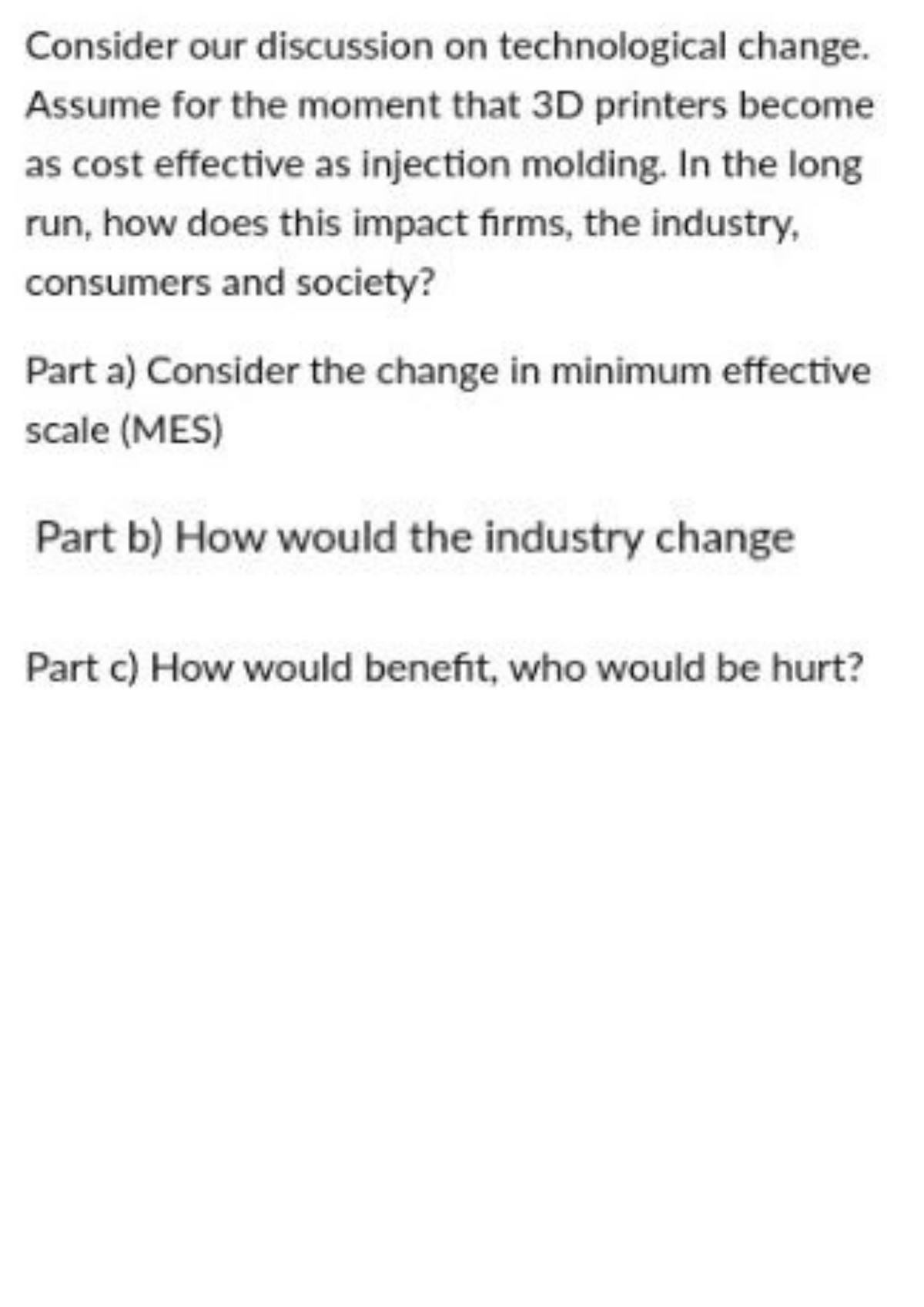 Consider our discussion on technological change.
Assume for the moment that 3D printers become
as cost effective as injection molding. In the long
run, how does this impact firms, the industry,
consumers and society?
Part a) Consider the change in minimum effective
scale (MES)
Part b) How would the industry change
Part c) How would benefit, who would be hurt?
