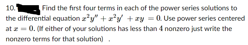 Find the first four terms in each of the power series solutions to
the differential equation x?y" + x²y' + xy = 0. Use power series centered
10.
at x = 0. (If either of your solutions has less than 4 nonzero just write the
nonzero terms for that solution)
