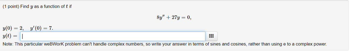 (1 point) Find y as a function of t if
8y" + 27y = 0,
y(0) = 2, y'(0) = 7.
y(t)
Note: This particular weBWorK problem can't handle complex numbers, so write your answer in terms of sines and cosines, rather than using e to a complex power.
