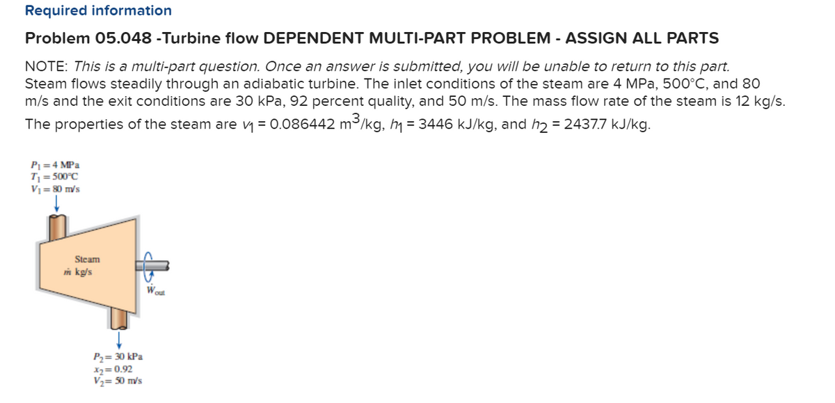 Required information
Problem 05.048 -Turbine flow DEPENDENT MULTI-PART PROBLEM - ASSIGN ALL PARTS
NOTE: This is a multi-part question. Once an answer is submitted, you will be unable to return to this part.
Steam flows steadily through an adiabatic turbine. The inlet conditions of the steam are 4 MPa, 500°C, and 80
m/s and the exit conditions are 30 kPa, 92 percent quality, and 50 m/s. The mass flow rate of the steam is 12 kg/s.
The properties of the steam are y = 0.086442 m3/kg, hm = 3446 kJ/kg, and h2 = 2437.7 kJ/kg.
P =4 MPa
T = 500°C
V1= 80 m/s
Steam
m kg/s
Wout
P2= 30 kPa
x2= 0.92
V,= 50 m/s
