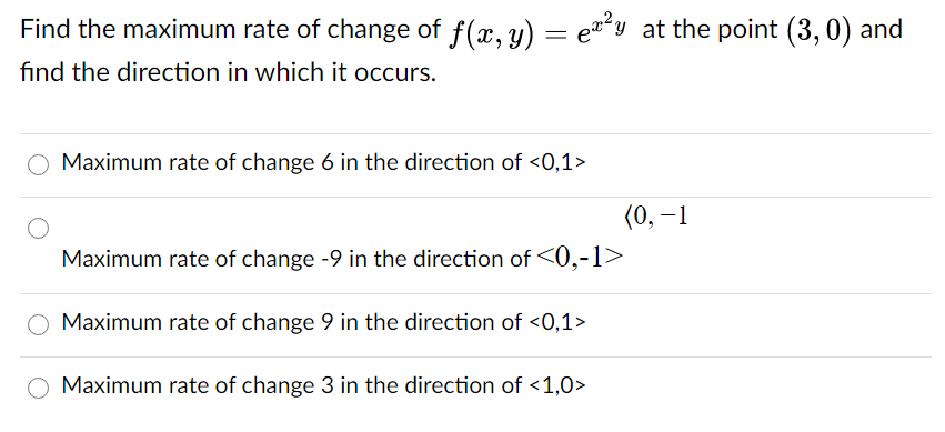 Find the maximum rate of change of f(x, y) = e*y at the point (3, 0) and
find the direction in which it occurs.
Maximum rate of change 6 in the direction of <0,1>
(0, –1
Maximum rate of change -9 in the direction of <0,-1>
Maximum rate of change 9 in the direction of <0,1>
O Maximum rate of change 3 in the direction of <1,0>
