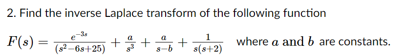 2. Find the inverse Laplace transform of the following function
-3s
e
1
F(s) =
a
a
* + +o where a and b are constants.
а
(s2 –6s+25)
s(s+2)
