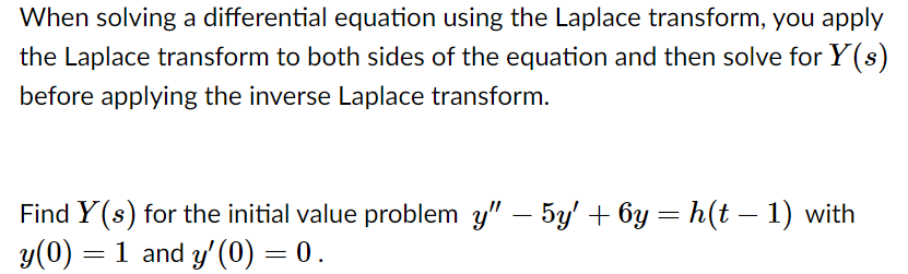 When solving a differential equation using the Laplace transform, you apply
the Laplace transform to both sides of the equation and then solve for Y(s)
before applying the inverse Laplace transform.
Find Y (s) for the initial value problem y" – 5y' + 6y= h(t – 1) with
y(0) = 1 and y' (0) = 0.
%3D
