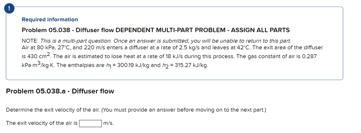 Required information
Problem 05.038 - Diffuser flow DEPENDENT MULTI-PART PROBLEM - ASSIGN ALL PARTS
NOTE: This is a multi-part question. Once an answer is submitted, you will be unable to return to this part.
Air at 80 kPa, 27°C, and 220 m/s enters a diffuser at a rate of 2.5 kg/s and leaves at 42°C. The exit area of the diffuser
is 430 cm2. The air is estimated to lose heat at a rate of 18 kJ/s during this process. The gas constant of air is 0.287
kPa-m3/kg-K. The enthalpies are h = 300.19 kJ/kg and h2 = 315.27 kJ/kg.
Problem 05.038.a - Diffuser flow
Determine the exit velocity of the air. (You must provide an answer before moving on to the next part.)
The exit velocity of the air is
m/s.
