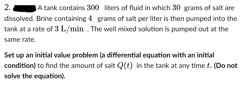 2.
A tank contains 300 liters of fluid in which 30 grams of salt are
dissolved. Brine containing 4 grams of salt per liter is then pumped into the
tank at a rate of 3 L/min . The well mixed solution is pumped out at the
same rate.
Set up an initial value problem (a differential equation with an initial
condition) to find the amount of salt Q(t) in the tank at any time t. (Do not
solve the equation).
