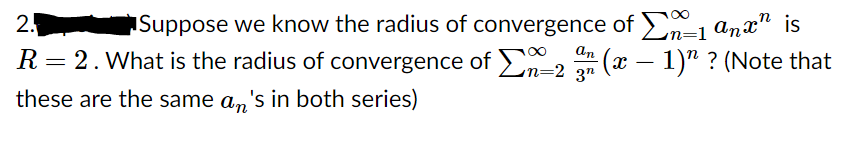 Suppose we know the radius of convergence of En=1 anx" is
(x – 1)" ? (Note that
2.
an
R= 2. What is the radius of convergence of En=2 2n
-
these are the same a,'s in both series)
