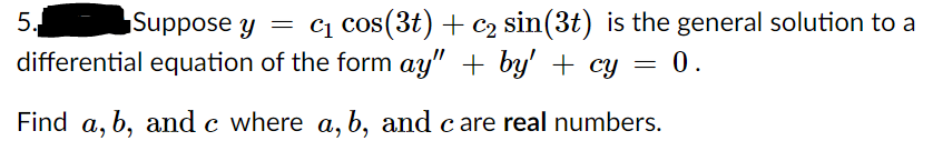 5.
Suppose y
= cq cos(3t) + c2 sin(3t) is the general solution to a
differential equation of the form ay" + by' + cy = 0.
Find a, b, and c where a, b, and c are real numbers.
