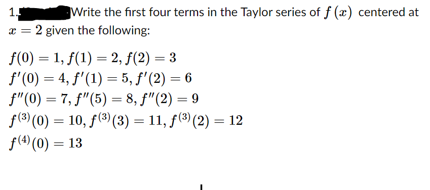 1.
Write the first four terms in the Taylor series of f (x) centered at
x = 2 given the following:
f(0) = 1, f(1) = 2, f(2) = 3
f'(0) = 4, f'(1) = 5, f'(2) = 6
f"(0) = 7, f"(5) = 8, f"(2) = 9
f(3) (0) = 10, f(3) (3) = 11, f(3) (2) = 12
f(4) (0) = 13
%3D
