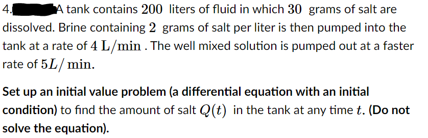 4.
tank contains 200 liters of fluid in which 30 grams of salt are
dissolved. Brine containing 2 grams of salt per liter is then pumped into the
tank at a rate of 4 L/min . The well mixed solution is pumped out at a faster
rate of 5L/ min.
Set up an initial value problem (a differential equation with an initial
condition) to find the amount of salt Q(t) in the tank at any time t. (Do not
solve the equation).
