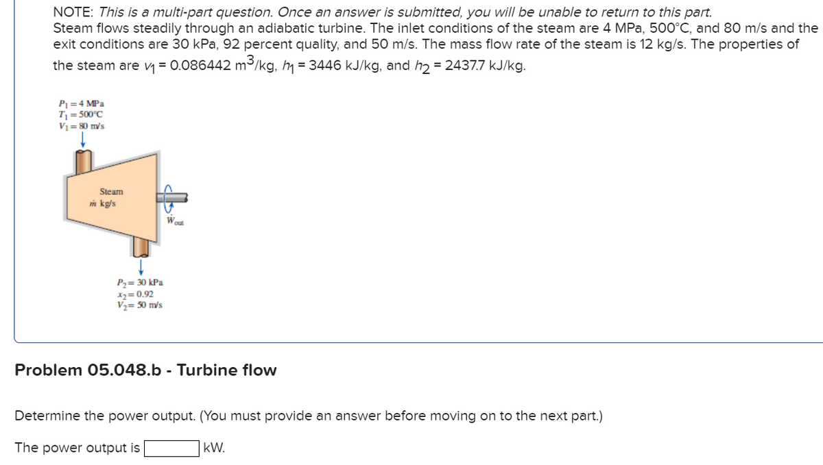 NOTE: This is a multi-part question. Once an answer is submitted, you will be unable to return to this part.
Steam flows steadily through an adiabatic turbine. The inlet conditions of the steam are 4 MPa, 500°C, and 80 m/s and the
exit conditions are 30 kPa, 92 percent quality, and 50 m/s. The mass flow rate of the steam is 12 kg/s. The properties of
the steam are v = 0.086442 m³/kg, h = 3446 kJ/kg, and h = 2437.7 kJ/kg.
P =4 MPa
T = 500°C
V = 80 m/s
Steam
m kg/s
P2= 30 kPa
12= 0.92
V2= 50 m/s
Problem 05.048.b - Turbine flow
Determine the power output. (You must provide an answer before moving on to the next part.)
The power output is
kW.
