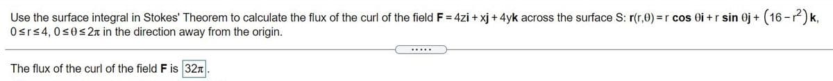 Use the surface integral in Stokes' Theorem to calculate the flux of the curl of the field F = 4zi + xj + 4yk across the surface S: r(r,0) =r cos Oi +r sin Oj +
Osrs4, 0<0< 2n in the direction away from the origin.
(16-7) k,
......
The flux of the curl of the field F is 32n
