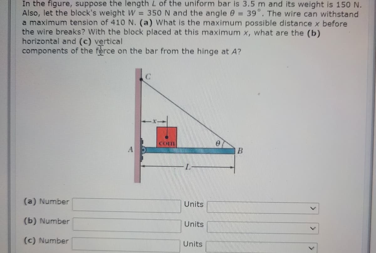 In the figure, suppose the length L of the uniform bar is 3.5 m and its weight is 150 N.
Also, let the block's weight W = 350 N and the angle @ =
a maximum tension of 410 N. (a) What is the maximum possible distance x before
the wire breaks? With the block placed at this maximum x, what are the (b)
horizontal and (c) vertical
components of the force on the bar from the hinge at A?
39°. The wire can withstand
Com
B.
(a) Number
Units
(b) Number
Units
(c) Number
Units
