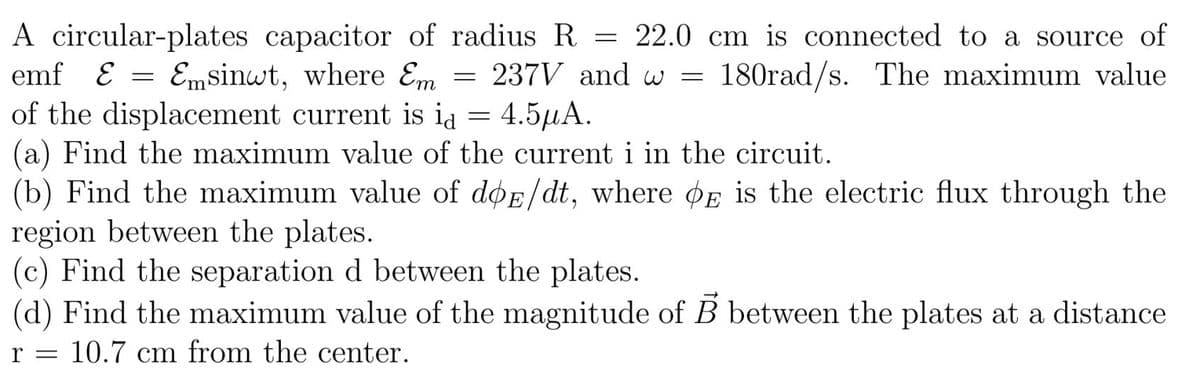 A circular-plates capacitor of radius R = 22.0 cm is connected to a source of
emf E = Emsinwt, where Em
of the displacement current is id = 4.5µA.
(a) Find the maximum value of the current i in the circuit.
(b) Find the maximum value of døE/dt, where øE is the electric flux through the
region between the plates.
(c) Find the separation d between the plates.
(d) Find the maximum value of the magnitude of B between the plates at a distance
237V and w =
180rad/s. The maximum value
r = 10.7 cm from the center.
