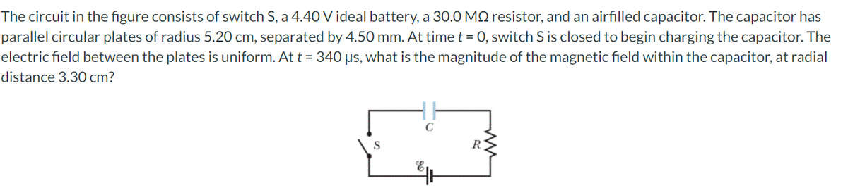 The circuit in the figure consists of switch S, a 4.40 V ideal battery, a 30.0 MQ resistor, and an airfilled capacitor. The capacitor has
parallel circular plates of radius 5.20 cm, separated by 4.50 mm. At time t = 0, switch S is closed to begin charging the capacitor. The
electric field between the plates is uniform. At t = 340 µs, what is the magnitude of the magnetic field within the capacitor, at radial
distance 3.30 cm?
S
R
