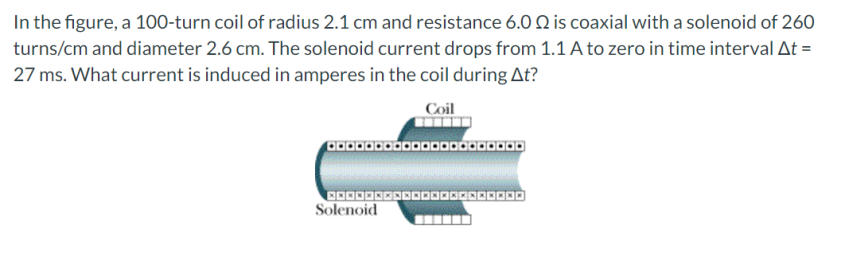 In the figure, a 100-turn coil of radius 2.1 cm and resistance 6.O Q is coaxial with a solenoid of 260
turns/cm and diameter 2.6 cm. The solenoid current drops from 1.1 A to zero in time interval At =
27 ms. What current is induced in amperes in the coil during At?
Coil
Solenoid
