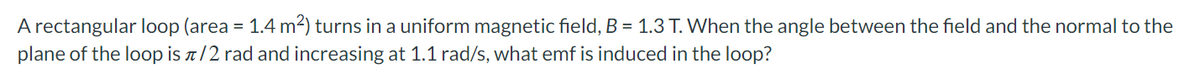 A rectangular loop (area = 1.4 m²) turns in a uniform magnetic field, B = 1.3 T. When the angle between the field and the normal to the
plane of the loop is a/2 rad and increasing at 1.1 rad/s, what emf is induced in the loop?
