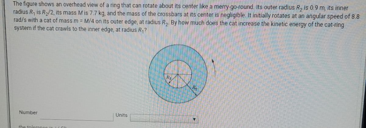 The figure shows an overhead view of a ring that can rotate about its center ike a merry-go-round. Its outer radius R, is 09m, its inner
radius R, is R/2, its mass M is 7.7 kg, and the mass of the crossbars at its center is negligible. It initially rotates at an angular speed of 8.8
rad/s with a cat of mass m = M/4 on its outer edge, at radius R, By how much does the cat increase the kinetic energy of the cat-ring
system if the cat crawls to the inner edge, at radius R.?
Number
Units
the toleranco in L f
