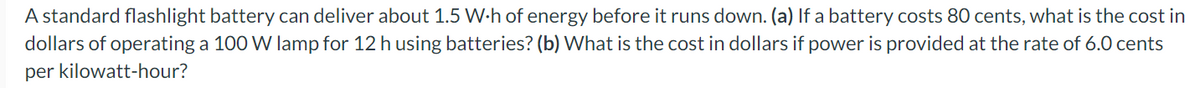 A standard flashlight battery can deliver about 1.5 W-h of energy before it runs down. (a) If a battery costs 80 cents, what is the cost in
dollars of operating a 100 W lamp for 12 h using batteries? (b) What is the cost in dollars if power is provided at the rate of 6.0 cents
per kilowatt-hour?
