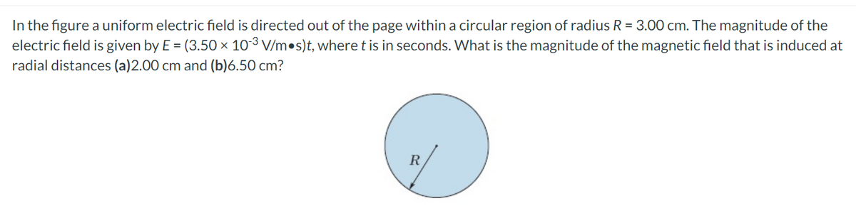 In the figure a uniform electric field is directed out of the page within a circular region of radius R = 3.00 cm. The magnitude of the
electric field is given by E = (3.50 × 103 V/m•s)t, where t is in seconds. What is the magnitude of the magnetic field that is induced at
radial distances (a)2.00 cm and (b)6.50 cm?
R
