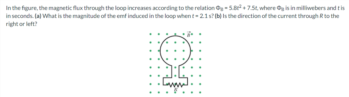 In the figure, the magnetic flux through the loop increases according to the relation OB = 5.8t2 + 7.5t, where Og is in milliwebers and t is
in seconds. (a) What is the magnitude of the emf induced in the loop whent = 2.1 s? (b) Is the direction of the current through R to the
right or left?
