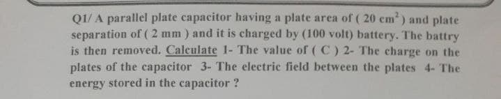 Q1/ A parallel plate capacitor having a plate area of ( 20 cm2) and plate
separation of ( 2 mm ) and it is charged by (100 volt) battery. The battry
is then removed. Calculate 1- The value of ( C) 2- The charge on the
plates of the capacitor 3- The electric field between the plates 4- The
energy stored in the capacitor ?
