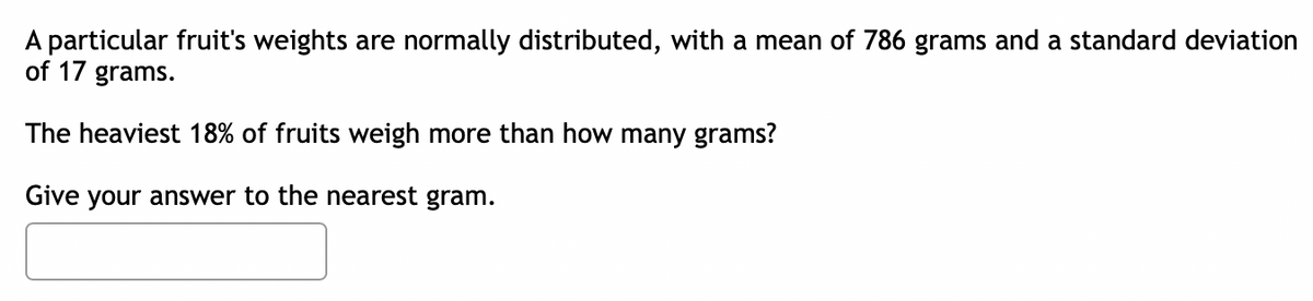 A particular fruit's weights are normally distributed, with a mean of 786 grams and a standard deviation
of 17 grams.
The heaviest 18% of fruits weigh more than how many grams?
Give your answer to the nearest gram.
