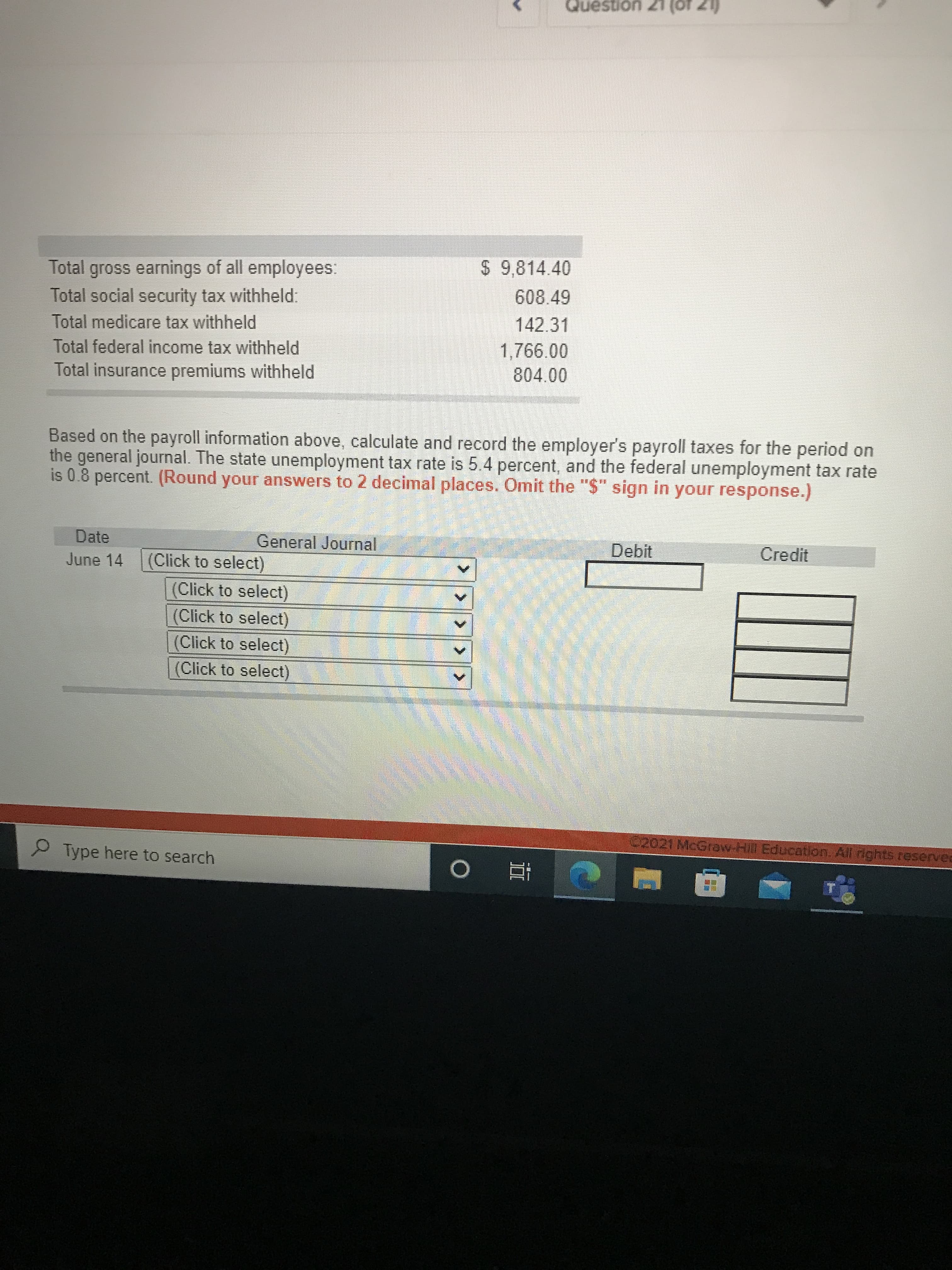 LZ Uonsəno
Total gross earnings of all employees:
$ 9,814.40
608.49
Total social security tax withheld.
Total medicare tax withheld
142.31
Total federal income tax withheld
Total insurance premiums withheld
804.00
Based on the payroll information above, calculate and record the employer's payroll taxes for the period on
the general journal. The state unemployment tax rate is 5.4 percent, and the federal unemployment tax rate
is 0.8 percent. (Round your answers to 2 decimal places. Omit the "$" sign in your response.)
Date
General Journal
Debit
Credit
June 14
(Click to select)
(Click to select)
(Click to select)
(Click to select)
(Click to select)
02021 McGraw-Hill Education. All ights reservee
P Type here to search
查 0
