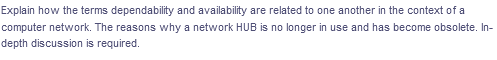 Explain how the terms dependability and availability are related to one another in the context of a
computer network. The reasons why a network HUB is no longer in use and has become obsolete. In-
depth discussion is required.

