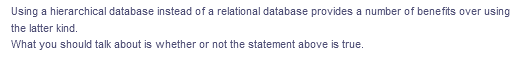Using a hierarchical database instead of a relational database provides a number of benefits over using
the latter kind.
What you should talk about is whether or not the statement above is true.
