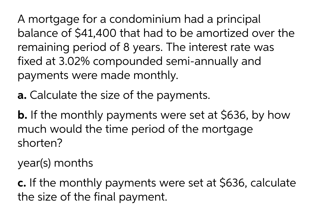 A mortgage for a condominium had a principal
balance of $41,400 that had to be amortized over the
remaining period of 8 years. The interest rate was
fixed at 3.02% compounded semi-annually and
payments were made monthly.
a. Calculate the size of the payments.
b. If the monthly payments were set at $636, by how
much would the time period of the mortgage
shorten?
year(s) months
c. If the monthly payments were set at $636, calculate
the size of the final payment.
