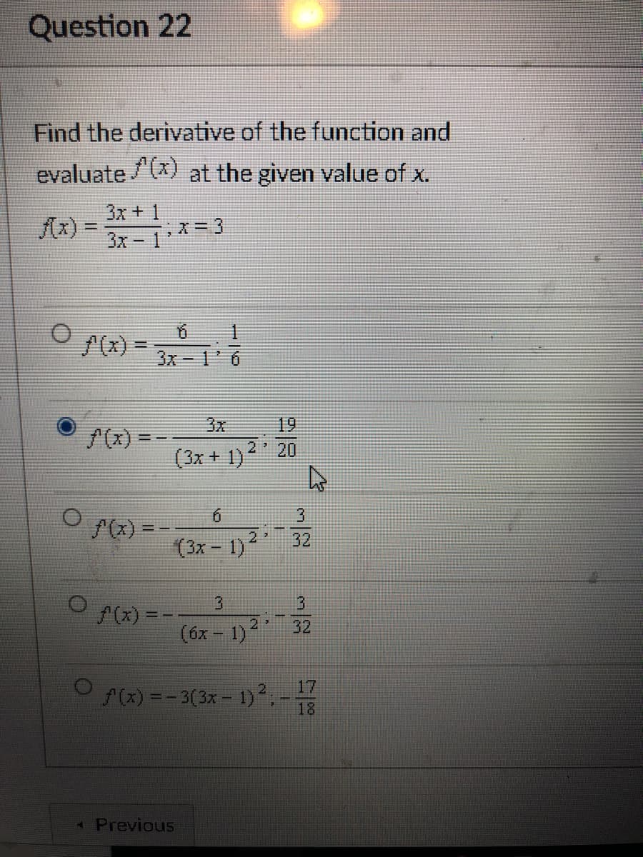 Question 22
Find the derivative of the function and
evaluate /(x) at the given value of x.
3x + 1
Ax) =
;X=3
%3D
3x - 1
A(x) =
%3D
3x-1
3x
19
(x) = -
(3x + 1)2 20
9.
f(x) = -
32
(3x - 1)
3.
3.
(x) =
32
(óx – 1)2
17
(x) =- 3(3x- 1)2,-
18
Previous
