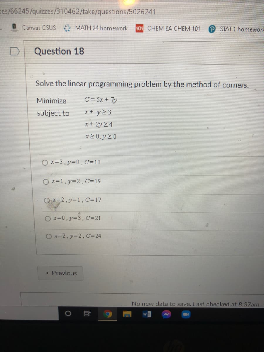 ses/66245/quizzes/310462/take/questions/5026241
OCanvas CSUS
MATH 24 homework
101 CHEM 64 CHEM 101
STAT 1 homework
Question 18
Solve the linear programming problem by the method of corners.
Minimize
C= 5x + 7y
subject to
x+ y2 3
x+ 2y 24
x2 0, y 2 0
O x=3, y=0, C=10
O x=1, y=2, C=19
Q x=2, y31, C=17
Ox-0,y=3, C=21
O x=2, y=2, C=24
« Previous
No new data to save. Last checked at 8:37am
立
