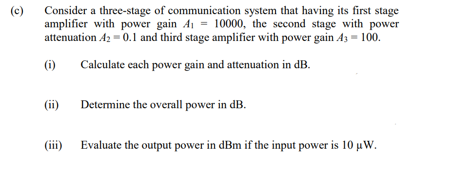 Consider a three-stage of communication system that having its first stage
amplifier with power gain A1 = 10000, the second stage with power
attenuation A2 = 0.1 and third stage amplifier with power gain A3 = 100.
(c)
(i)
Calculate each power gain and attenuation in dB.
(ii)
Determine the overall power in dB.
(iii)
Evaluate the output power in dBm if the input power is 10 µW.
