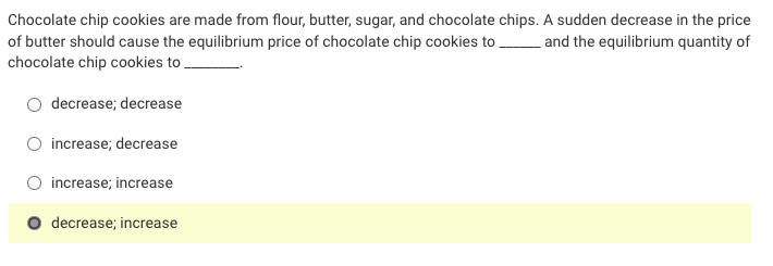 Chocolate chip cookies are made from flour, butter, sugar, and chocolate chips. A sudden decrease in the price
of butter should cause the equilibrium price of chocolate chip cookies to and the equilibrium quantity of
chocolate chip cookies to ,
decrease; decrease
increase; decrease
increase; increase
decrease; increase
