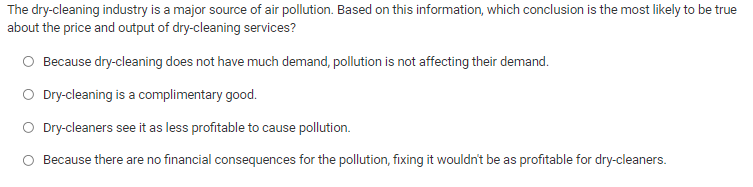 The dry-cleaning industry is a major source of air pollution. Based on this information, which conclusion is the most likely to be true
about the price and output of dry-cleaning services?
O Because dry-cleaning does not have much demand, pollution is not affecting their demand.
O Dry-cleaning is a complimentary good.
O Dry-cleaners see it as less profitable to cause pollution.
Because there are no financial consequences for the pollution, fixing it wouldn't be as profitable for dry-cleaners.
