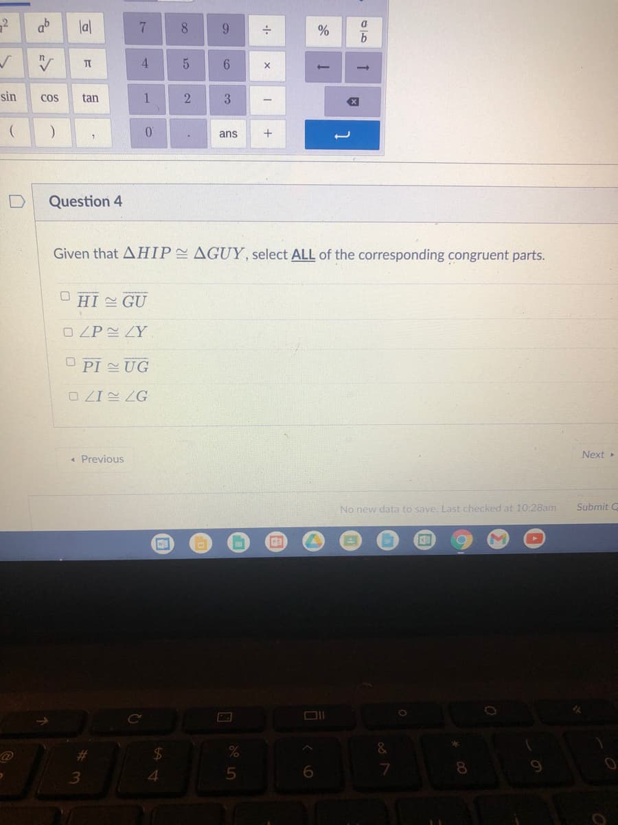 2
ab
lal
9.
4.
sin
Cos
tan
1
3
ans
Question 4
Given that AHIP AGUY, select ALL of the corresponding congruent parts.
HI GU
O ZP ZY.
O PI UG
O ZI ZG
Next
Previous
No new data to save. Last checked at 10:28am
Submit C
%23
$4
4.
6.
8.
