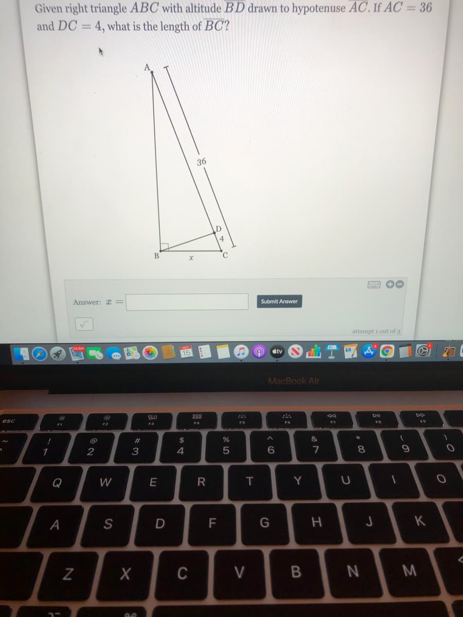 Given right triangle ABC with altitude BD drawn to hypotenuse AC. If AC = 36
and DC = 4, what is the length of BC?
%3D
36
Answer: x =
Submit Answer
attempt 1 out of 3
etv
15
MacBook Air
30
888
DII
DD
esc
F4
FS
F1
F2
F3
@
23
$
&.
2
3
4
Q
W
E
R
Y
А
G
C
V
B
しの
* 00
