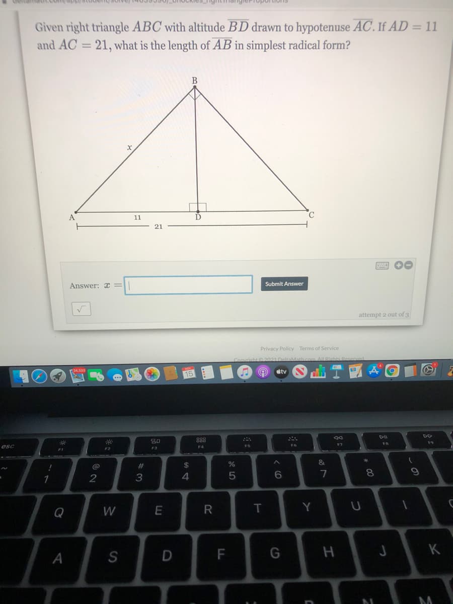 ghtmangierToportion1s
Given right triangle ABC with altitude BD drawn to hypotenuse AC. If AD = 11
and AC = 21, what is the length of AB in simplest radical form?
%3D
B
C.
11
21
Answer: =
Submit Answer
attempt 2 out of 3
Privacy Policy Terms of Service
ConvrishtL2021 DeltaMath com AlL Riehts E
dtv
15
DD
80
888
F9
F7
esc
FS
F4
F2
F3
@
#3
2$
8.
1
2
3
Q
W
E
R
T
Y
D
F
H
J K
S
LL
A
