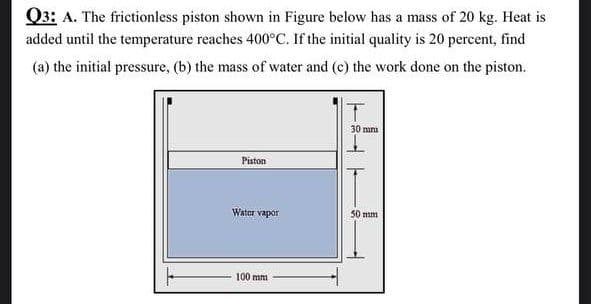 Q3: A. The frictionless piston shown in Figure below has a mass of 20 kg. Heat is
added until the temperature reaches 400°C. If the initial quality is 20 percent, find
(a) the initial pressure, (b) the mass of water and (c) the work done on the piston.
30 mna
Piston
Water vapor
50 mm
썲⒤갓⒤
100 mm
