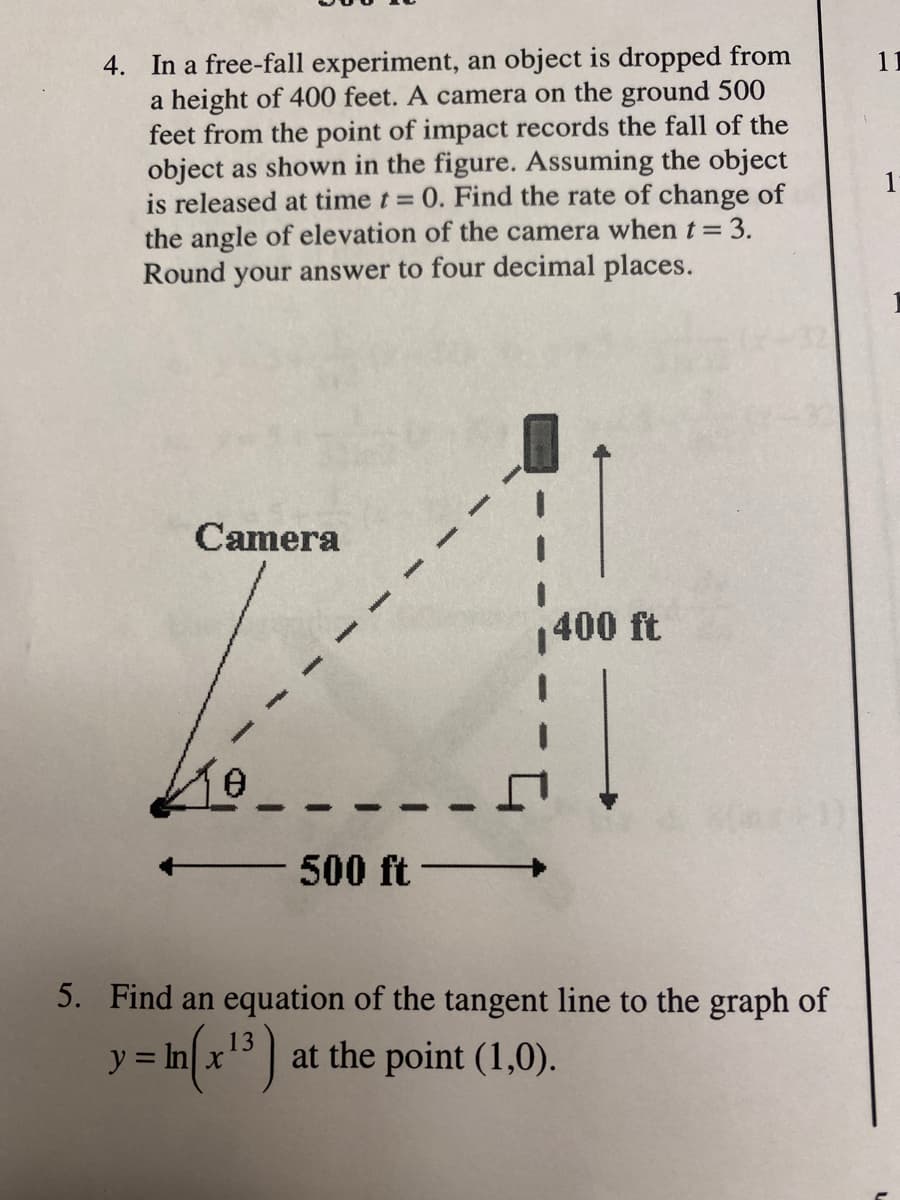 4. In a free-fall experiment, an object is dropped from
a height of 400 feet. A camera on the ground 500
feet from the point of impact records the fall of the
object as shown in the figure. Assuming the object
is released at time t 0. Find the rate of change of
the angle of elevation of the camera when t = 3.
Round your answer to four decimal places.
11
1
Camera
400 ft
500 ft -
5. Find an equation of the tangent line to the graph of
13
at the point (1,0).
