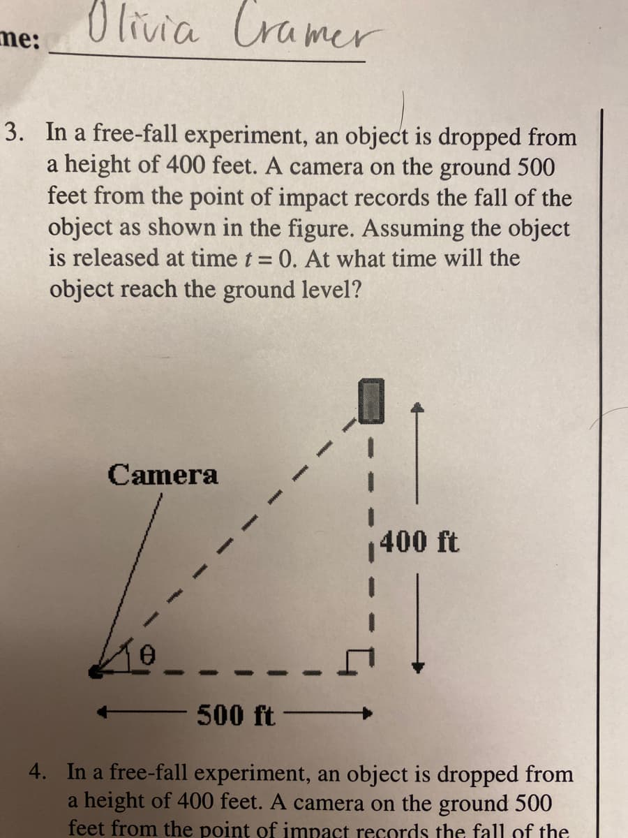 O livia Cramer
me:
3. In a free-fall experiment, an object is dropped from
a height of 400 feet. A camera on the ground 500
feet from the point of impact records the fall of the
object as shown in the figure. Assuming the object
is released at time t = 0. At what time will the
object reach the ground level?
Camera
400 ft
500 ft
4. In a free-fall experiment, an object is dropped from
a height of 400 feet. A camera on the ground 500
feet from the poinț of imnact records the fall of the

