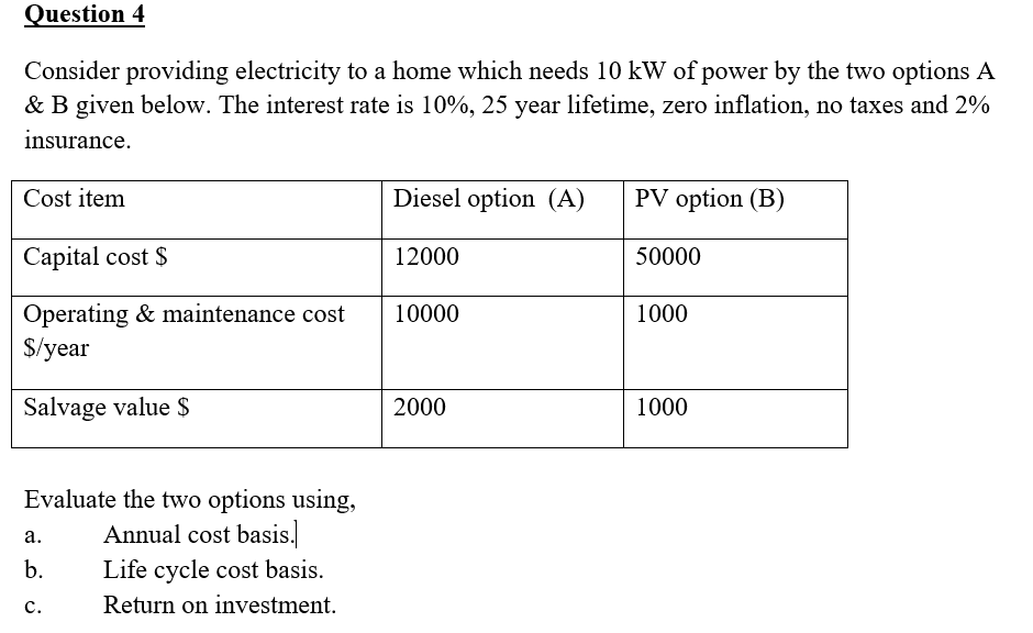 Question 4
Consider providing electricity to a home which needs 10 kW of power by the two options A
& B given below. The interest rate is 10%, 25 year lifetime, zero inflation, no taxes and 2%
insurance.
Cost item
Diesel option (A)
PV option (B)
Capital cost $
12000
50000
Operating & maintenance cost
$/year
10000
1000
Salvage value $
2000
1000
Evaluate the two options using,
Annual cost basis.
а.
b.
Life cycle cost basis.
с.
Return on investment.
