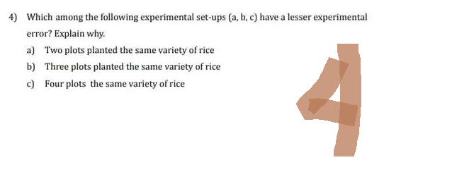 4) Which among the following experimental set-ups (a, b, c) have a lesser experimental
error? Explain why.
4
a) Two plots planted the same variety of rice
b) Three plots planted the same variety of rice
c) Four plots the same variety of rice