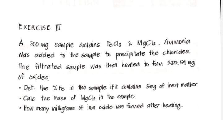 EXERCISE IT
A 00 Mg sample ontains Fed3 & MgCl2. AMMOnia
Was added to the sample to precipitate the chlorides.
The filtrated sample was then heated to form 235.59 mg
of oxides
• Det. the % Fe in the sample if it contains 5mg of inert matter
• Calc. the mass of Mgae in the sample
• How many milligians of iron oxide nas fommed ater heating.
