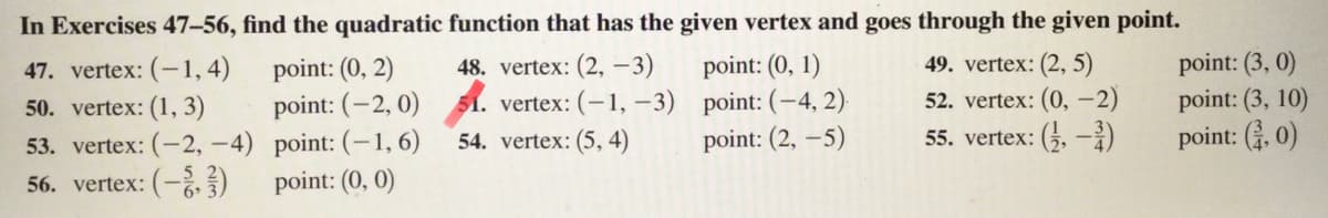 In Exercises 47-56, find the quadratic function that has the given vertex and goes through the given point.
49. vertex: (2, 5)
52. vertex: (0, -2)
point: (3, 0)
point: (3, 10)
point: (. 0)
47. vertex: (-1,4)
point: (0, 2)
48. vertex: (2, –3)
point: (0, 1)
point: (-2, 0) 51. vertex: (-1, –3) point: (-4, 2)
54. vertex: (5, 4)
50. vertex: (1, 3)
53. vertex: (-2, -4) point: (-1, 6)
point: (2, –5)
55. vertex: (5, -)
56. vertex: (-)
point: (0, 0)
