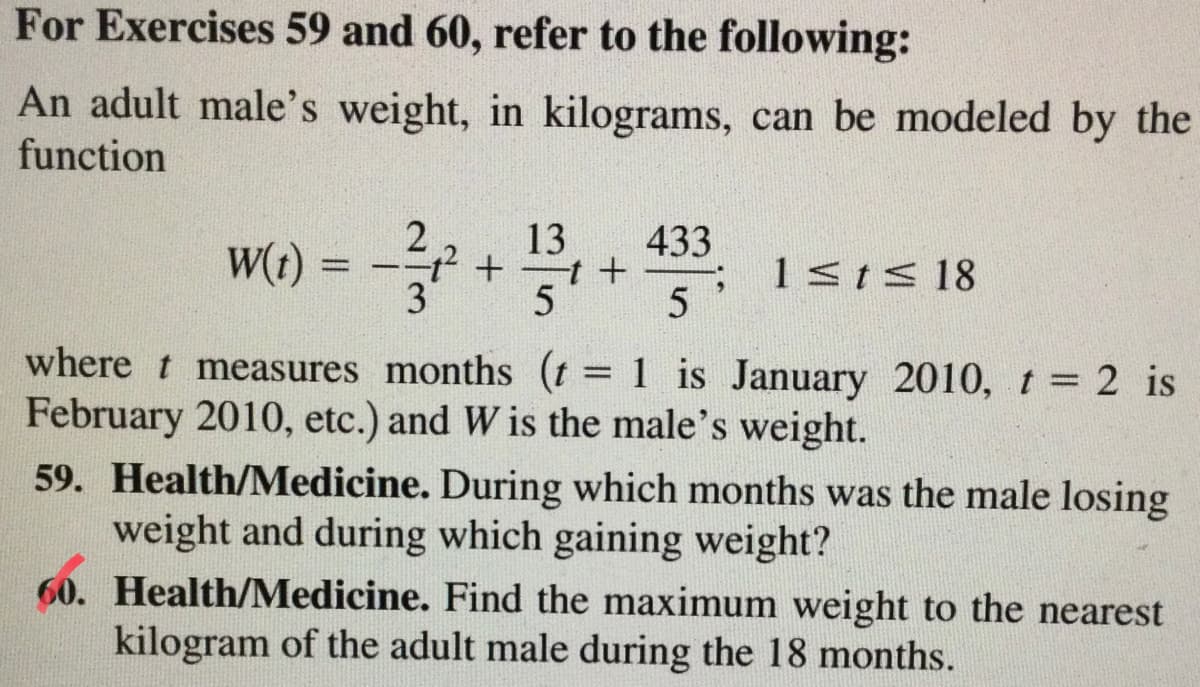For Exercises 59 and 60, refer to the following:
An adult male's weight, in kilograms, can be modeled by the
function
w6) = - *
13
433
W(t)
1sts 18
%3D
5
where t measures months (t = 1 is January 2010, t = 2 is
February 2010, etc.) and W is the male's weight.
%3D
59. Health/Medicine. During which months was the male losing
weight and during which gaining weight?
60. Health/Medicine. Find the maximum weight to the nearest
kilogram of the adult male during the 18 months.
