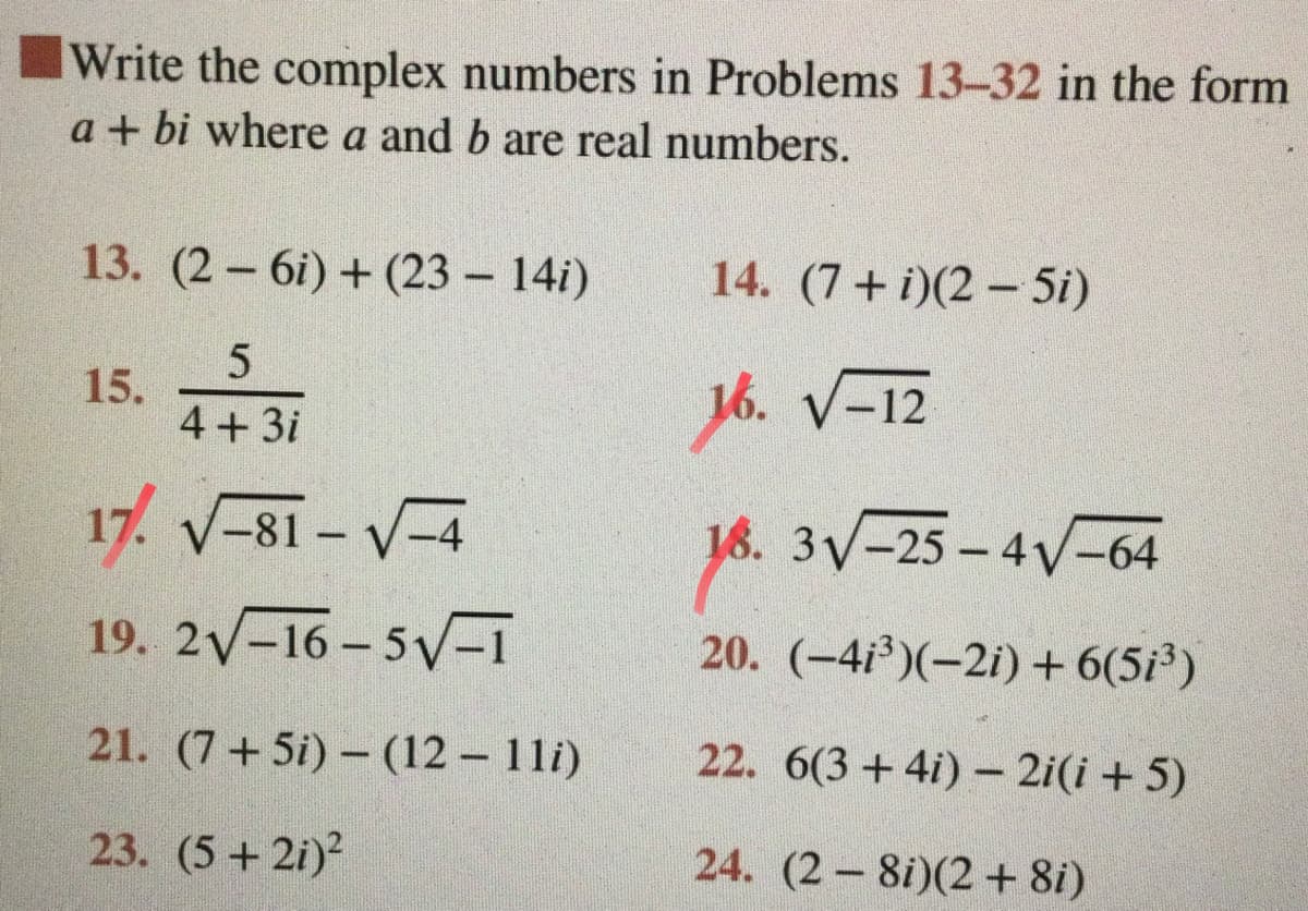 Write the complex numbers in Problems 13-32 in the form
a + bi where a and b are real numbers.
13. (2 6i) + (23 – 14i)
14. (7+ i)(2 – 5i)
15.
4+3i
16. V-12
17. V-81 - V-4
16. 3V-25 - 4V-64
19. 2-16 – 5V-1
20. (-4i)(-2i) + 6(5i³)
21. (7+5i) – (12 - 11i)
22. 6(3+4i) - 2i(i + 5)
23. (5+ 2i)?
24. (2 8i)(2+ 8i)
